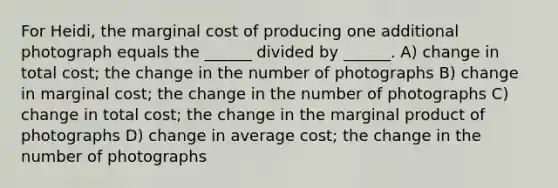 For Heidi, the marginal cost of producing one additional photograph equals the ______ divided by ______. A) change in total cost; the change in the number of photographs B) change in marginal cost; the change in the number of photographs C) change in total cost; the change in the marginal product of photographs D) change in average cost; the change in the number of photographs