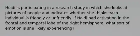 Heidi is participating in a research study in which she looks at pictures of people and indicates whether she thinks each individual is friendly or unfriendly. If Heidi had activation in the frontal and temporal lobe of the right hemisphere, what sort of emotion is she likely experiencing?