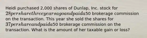 Heidi purchased 2,000 shares of Dunlap, Inc. stock for 28 per share three years ago and paid a50 brokerage commission on the transaction. This year she sold the shares for 37 per share and paid a50 brokerage commission on the transaction. What is the amount of her taxable gain or loss?