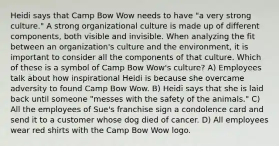 Heidi says that Camp Bow Wow needs to have "a very strong culture." A strong organizational culture is made up of different components, both visible and invisible. When analyzing the fit between an organization's culture and the environment, it is important to consider all the components of that culture. Which of these is a symbol of Camp Bow Wow's culture? A) Employees talk about how inspirational Heidi is because she overcame adversity to found Camp Bow Wow. B) Heidi says that she is laid back until someone "messes with the safety of the animals." C) All the employees of Sue's franchise sign a condolence card and send it to a customer whose dog died of cancer. D) All employees wear red shirts with the Camp Bow Wow logo.