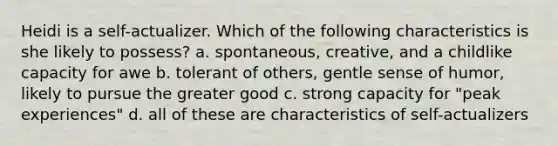 Heidi is a self-actualizer. Which of the following characteristics is she likely to possess? a. spontaneous, creative, and a childlike capacity for awe b. tolerant of others, gentle sense of humor, likely to pursue the greater good c. strong capacity for "peak experiences" d. all of these are characteristics of self-actualizers