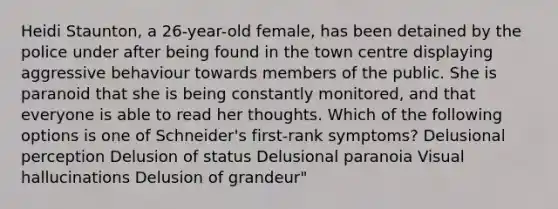 Heidi Staunton, a 26-year-old female, has been detained by the police under after being found in the town centre displaying aggressive behaviour towards members of the public. She is paranoid that she is being constantly monitored, and that everyone is able to read her thoughts. Which of the following options is one of Schneider's first-rank symptoms? Delusional perception Delusion of status Delusional paranoia Visual hallucinations Delusion of grandeur"