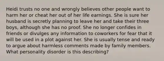 Heidi trusts no one and wrongly believes other people want to harm her or cheat her out of her life earnings. She is sure her husband is secretly planning to leave her and take their three boys, although she has no proof. She no longer confides in friends or divulges any information to coworkers for fear that it will be used in a plot against her. She is usually tense and ready to argue about harmless comments made by family members. What personality disorder is this describing?