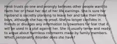 Heidi trusts no one and wrongly believes other people want to harm her or cheat her out of her life earnings. She is sure her husband is secretly planning to leave her and take their three boys, although she has no proof. She no longer confides in friends or divulges any information to coworkers for fear that it will be used in a plot against her. She is usually tense and ready to argue about harmless comments made by family members. Which personality disorder does she have?