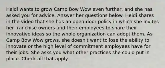 Heidi wants to grow Camp Bow Wow even further, and she has asked you for advice. Answer her questions below. Heidi shares in the video that she has an open-door policy in which she invites her franchise owners and their employees to share their innovative ideas so the whole organization can adopt them. As Camp Bow Wow grows, she doesn't want to lose the ability to innovate or the high level of commitment employees have for their jobs. She asks you what other practices she could put in place. Check all that apply.