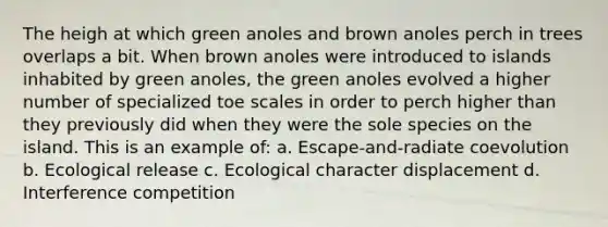 The heigh at which green anoles and brown anoles perch in trees overlaps a bit. When brown anoles were introduced to islands inhabited by green anoles, the green anoles evolved a higher number of specialized toe scales in order to perch higher than they previously did when they were the sole species on the island. This is an example of: a. Escape-and-radiate coevolution b. Ecological release c. Ecological character displacement d. Interference competition