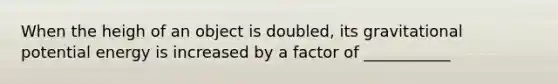 When the heigh of an object is doubled, its gravitational potential energy is increased by a factor of ___________