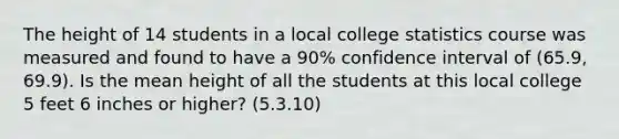 The height of 14 students in a local college statistics course was measured and found to have a 90% confidence interval of (65.9, 69.9). Is the mean height of all the students at this local college 5 feet 6 inches or higher? (5.3.10)