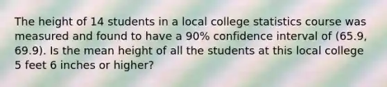 The height of 14 students in a local college statistics course was measured and found to have a 90% confidence interval of (65.9, 69.9). Is the mean height of all the students at this local college 5 feet 6 inches or higher?