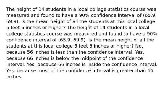 The height of 14 students in a local college statistics course was measured and found to have a 90% confidence interval of (65.9, 69.9). Is the mean height of all the students at this local college 5 feet 6 inches or higher? The height of 14 students in a local college statistics course was measured and found to have a 90% confidence interval of (65.9, 69.9). Is the mean height of all the students at this local college 5 feet 6 inches or higher? No, because 56 inches is less than the confidence interval. Yes, because 66 inches is below the midpoint of the confidence interval. Yes, because 66 inches is inside the confidence interval. Yes, because most of the confidence interval is greater than 66 inches.