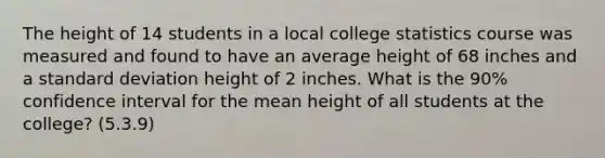 The height of 14 students in a local college statistics course was measured and found to have an average height of 68 inches and a standard deviation height of 2 inches. What is the 90% confidence interval for the mean height of all students at the college? (5.3.9)