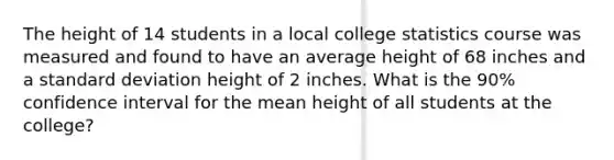 The height of 14 students in a local college statistics course was measured and found to have an average height of 68 inches and a standard deviation height of 2 inches. What is the 90% confidence interval for the mean height of all students at the college?