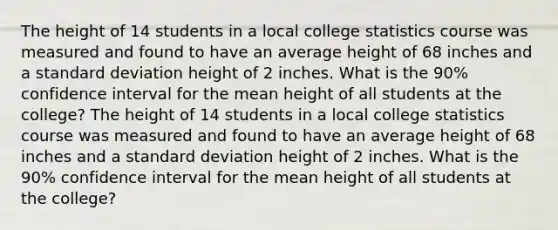 The height of 14 students in a local college statistics course was measured and found to have an average height of 68 inches and a <a href='https://www.questionai.com/knowledge/kqGUr1Cldy-standard-deviation' class='anchor-knowledge'>standard deviation</a> height of 2 inches. What is the 90% confidence interval for the mean height of all students at the college? The height of 14 students in a local college statistics course was measured and found to have an average height of 68 inches and a standard deviation height of 2 inches. What is the 90% confidence interval for the mean height of all students at the college?