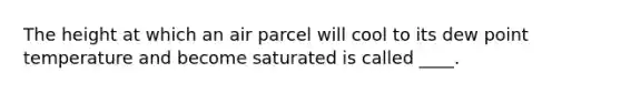 The height at which an air parcel will cool to its dew point temperature and become saturated is called ____.