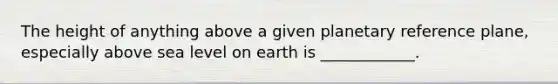 The height of anything above a given planetary reference plane, especially above sea level on earth is ____________.