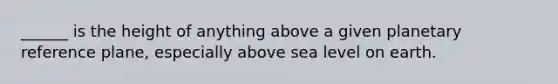 ______ is the height of anything above a given planetary reference plane, especially above sea level on earth.