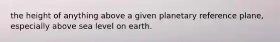 the height of anything above a given planetary reference plane, especially above sea level on earth.