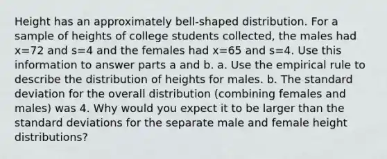 Height has an approximately​ bell-shaped distribution. For a sample of heights of college students​ collected, the males had x=72 and s=4 and the females had x=65 and s=4. Use this information to answer parts a and b. a. Use the empirical rule to describe the distribution of heights for males. b. The <a href='https://www.questionai.com/knowledge/kqGUr1Cldy-standard-deviation' class='anchor-knowledge'>standard deviation</a> for the overall distribution​ (combining females and​ males) was 4. Why would you expect it to be larger than the standard deviations for the separate male and female height​ distributions?