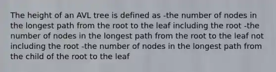 The height of an AVL tree is defined as -the number of nodes in the longest path from the root to the leaf including the root -the number of nodes in the longest path from the root to the leaf not including the root -the number of nodes in the longest path from the child of the root to the leaf