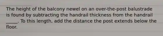 The height of the balcony newel on an over-the-post balustrade is found by subtracting the handrail thickness from the handrail _____. To this length, add the distance the post extends below the floor.