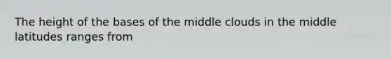 The height of the bases of the middle clouds in the middle latitudes ranges from