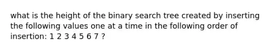 what is the height of the binary search tree created by inserting the following values one at a time in the following order of insertion: 1 2 3 4 5 6 7 ?