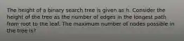 The height of a binary search tree is given as h. Consider the height of the tree as the number of edges in the longest path from root to the leaf. The maximum number of nodes possible in the tree is?