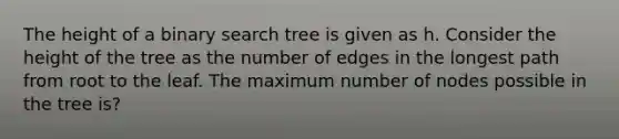 The height of a binary search tree is given as h. Consider the height of the tree as the number of edges in the longest path from root to the leaf. The maximum number of nodes possible in the tree is?