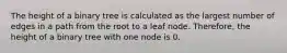 The height of a binary tree is calculated as the largest number of edges in a path from the root to a leaf node. Therefore, the height of a binary tree with one node is 0.