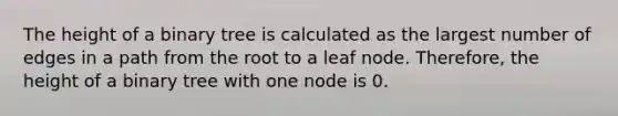 The height of a binary tree is calculated as the largest number of edges in a path from the root to a leaf node. Therefore, the height of a binary tree with one node is 0.