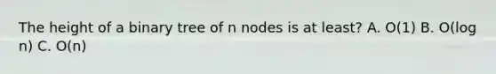 The height of a binary tree of n nodes is at least? A. O(1) B. O(log n) C. O(n)