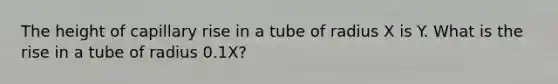 The height of capillary rise in a tube of radius X is Y. What is the rise in a tube of radius 0.1X?