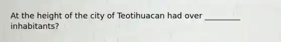 At the height of the city of Teotihuacan had over _________ inhabitants?