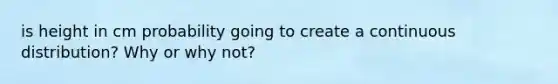 is height in cm probability going to create a continuous distribution? Why or why not?