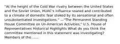 "At the height of the Cold War rivalry between the United States and the Soviet Union, HUAC's influence soared and contributed to a climate of domestic fear stoked by its sensational and often unsubstantiated investigations." —"The Permanent Standing House Committee on Un-American Activities," U.S. House of Representatives Historical Highlights What do you think the committee mentioned in this statement was investigating? Members of the.......