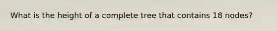 What is the height of a complete tree that contains 18 nodes?