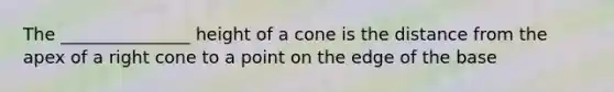 The _______________ height of a cone is the distance from the apex of a right cone to a point on the edge of the base