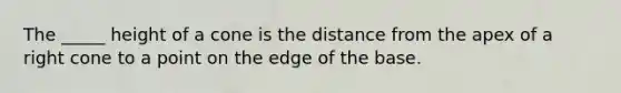 The _____ height of a cone is the distance from the apex of a right cone to a point on the edge of the base.