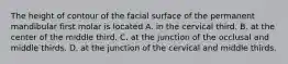 The height of contour of the facial surface of the permanent mandibular first molar is located A. in the cervical third. B. at the center of the middle third. C. at the junction of the occlusal and middle thirds. D. at the junction of the cervical and middle thirds.