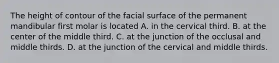 The height of contour of the facial surface of the permanent mandibular first molar is located A. in the cervical third. B. at the center of the middle third. C. at the junction of the occlusal and middle thirds. D. at the junction of the cervical and middle thirds.