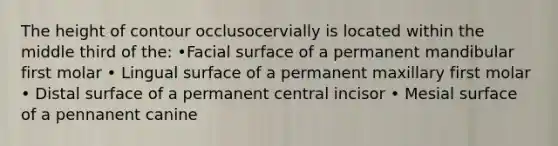 The height of contour occlusocervially is located within the middle third of the: •Facial surface of a permanent mandibular first molar • Lingual surface of a permanent maxillary first molar • Distal surface of a permanent central incisor • Mesial surface of a pennanent canine