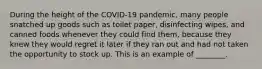 During the height of the COVID-19 pandemic, many people snatched up goods such as toilet paper, disinfecting wipes, and canned foods whenever they could find them, because they knew they would regret it later if they ran out and had not taken the opportunity to stock up. This is an example of ________.