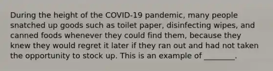 During the height of the COVID-19 pandemic, many people snatched up goods such as toilet paper, disinfecting wipes, and canned foods whenever they could find them, because they knew they would regret it later if they ran out and had not taken the opportunity to stock up. This is an example of ________.