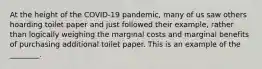 At the height of the COVID-19 pandemic, many of us saw others hoarding toilet paper and just followed their example, rather than logically weighing the marginal costs and marginal benefits of purchasing additional toilet paper. This is an example of the ________.