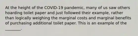 At the height of the COVID-19 pandemic, many of us saw others hoarding toilet paper and just followed their example, rather than logically weighing the marginal costs and marginal benefits of purchasing additional toilet paper. This is an example of the ________.