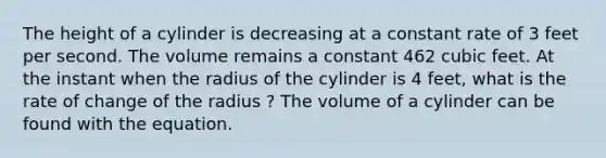 The height of a cylinder is decreasing at a constant rate of 3 feet per second. The volume remains a constant 462 cubic feet. At the instant when the radius of the cylinder is 4 feet, what is the rate of change of the radius ? The volume of a cylinder can be found with the equation.