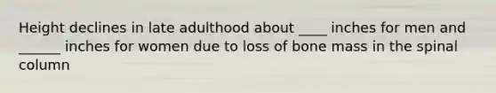 Height declines in late adulthood about ____ inches for men and ______ inches for women due to loss of bone mass in the spinal column