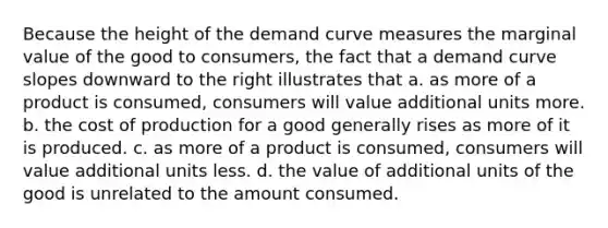 Because the height of the demand curve measures the marginal value of the good to consumers, the fact that a demand curve slopes downward to the right illustrates that a. as more of a product is consumed, consumers will value additional units more. b. the cost of production for a good generally rises as more of it is produced. c. as more of a product is consumed, consumers will value additional units less. d. the value of additional units of the good is unrelated to the amount consumed.