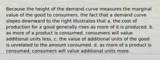 Because the height of the demand curve measures the marginal value of the good to consumers, the fact that a demand curve slopes downward to the right illustrates that a. the cost of production for a good generally rises as more of it is produced. b. as more of a product is consumed, consumers will value additional units less. c. the value of additional units of the good is unrelated to the amount consumed. d. as more of a product is consumed, consumers will value additional units more.