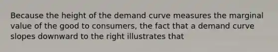 Because the height of the demand curve measures the marginal value of the good to consumers, the fact that a demand curve slopes downward to the right illustrates that